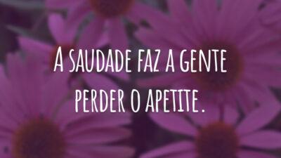A saudade faz a gente perder o apetite.