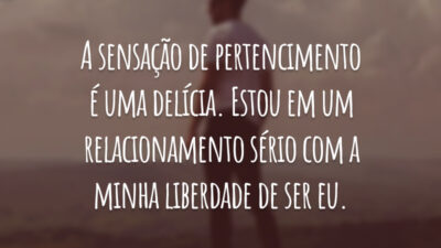 A sensação de pertencimento é uma delícia. Estou em um relacionamento sério com a minha liberdade de ser eu.