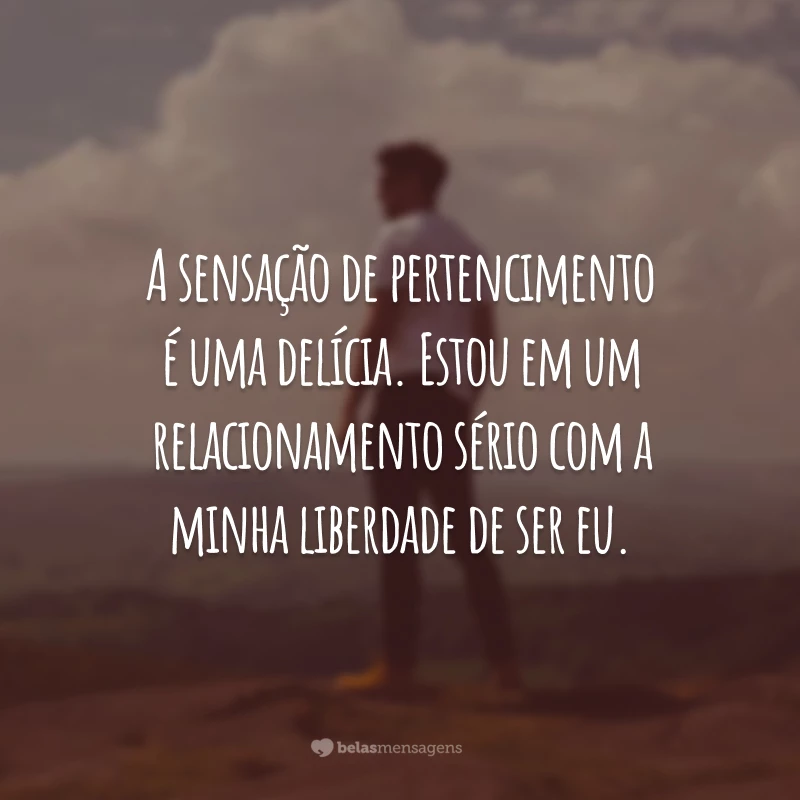 A sensação de pertencimento é uma delícia. Estou em um relacionamento sério com a minha liberdade de ser eu.