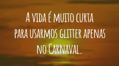 A vida é muito curta para usarmos glitter apenas no Carnaval.