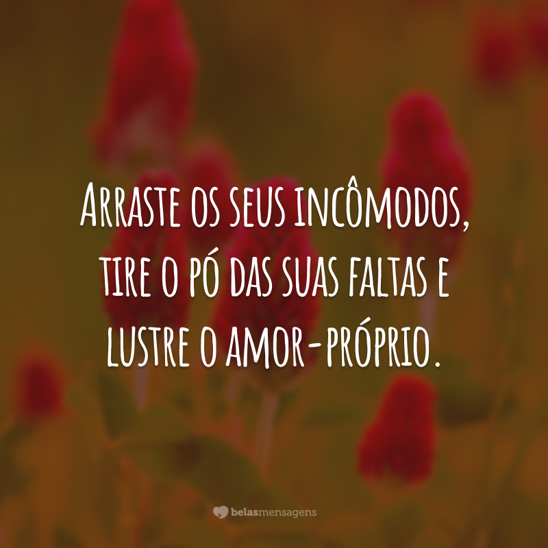 Arraste os seus incômodos, tire o pó das suas faltas e lustre o amor-próprio.