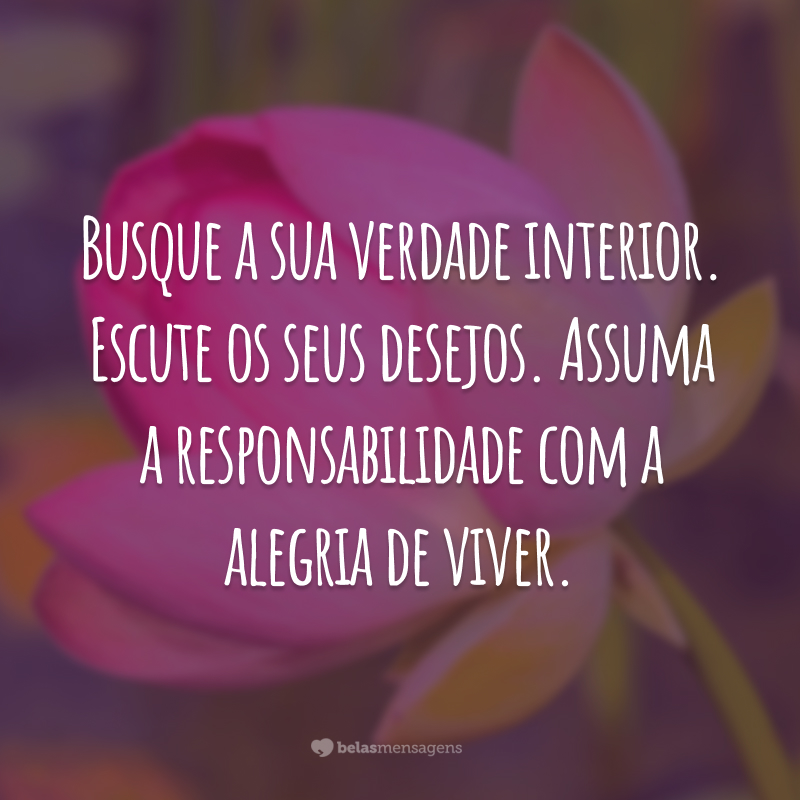 Busque a sua verdade interior. Escute os seus desejos. Assuma a responsabilidade com a alegria de viver.