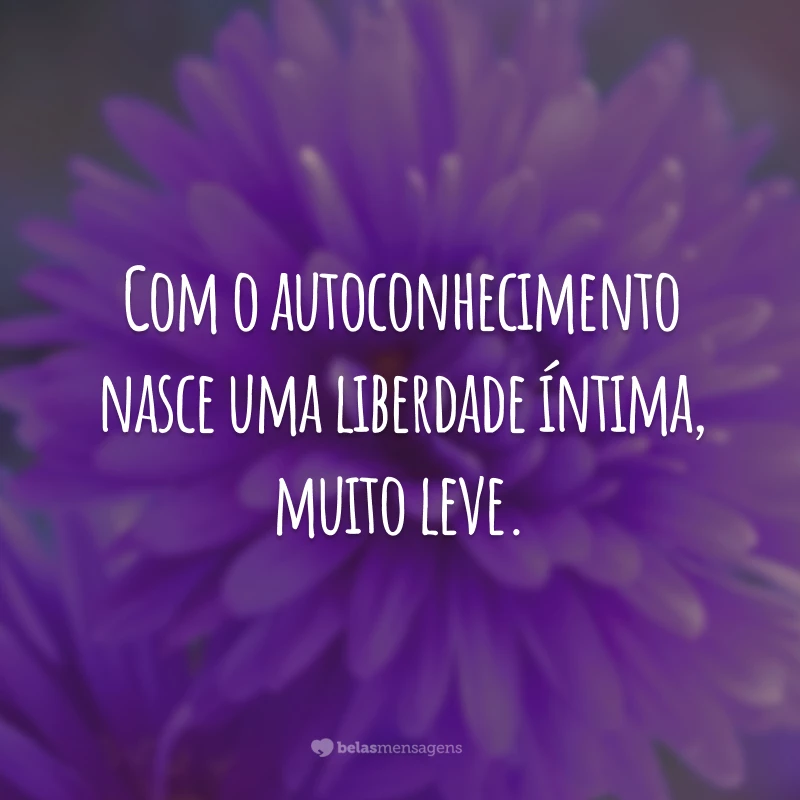 Com o autoconhecimento nasce uma liberdade íntima, muito leve.