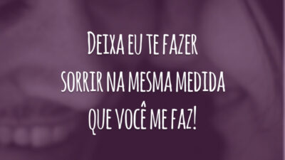 Deixa eu te fazer sorrir na mesma medida que você me faz!
