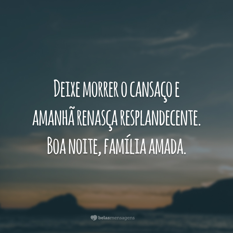 Deixe morrer o cansaço e amanhã renasça resplandecente. Boa noite, família amada.