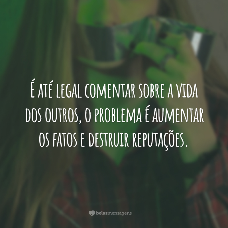 É até legal comentar sobre a vida dos outros, o problema é aumentar os fatos e destruir reputações.