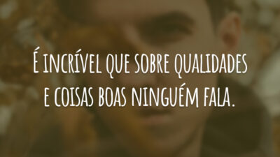 É incrível que sobre qualidades e coisas boas ninguém fala.
