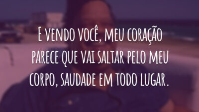 E vendo você, meu coração parece que vai saltar pelo meu corpo, saudade em todo lugar.