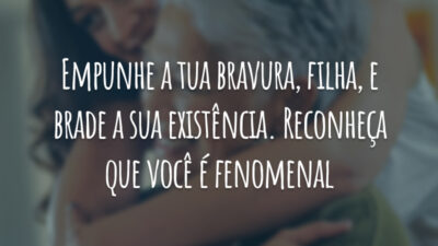 Empunhe a tua bravura, filha, e brade a sua existência. Reconheça que você é fenomenal.