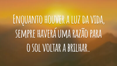 Enquanto houver a luz da vida, sempre haverá uma razão para o sol voltar a brilhar.