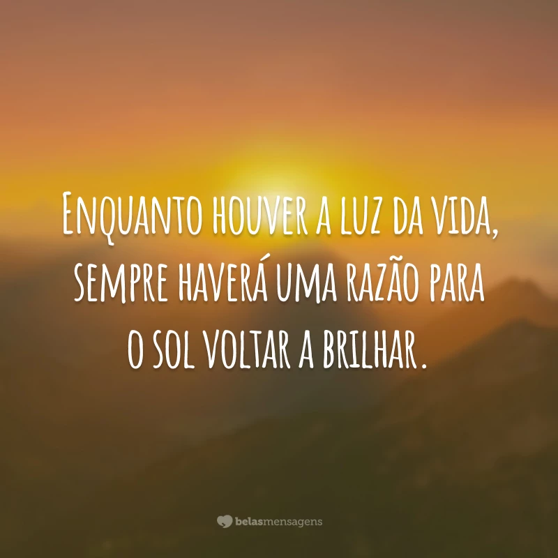 Enquanto houver a luz da vida, sempre haverá uma razão para o sol voltar a brilhar.