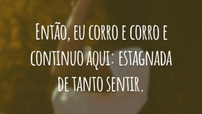Então, eu corro e corro e continuo aqui: estagnada de tanto sentir.