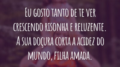 Eu gosto tanto de te ver crescendo risonha e reluzente. A sua doçura corta a acidez do mundo, filha amada.