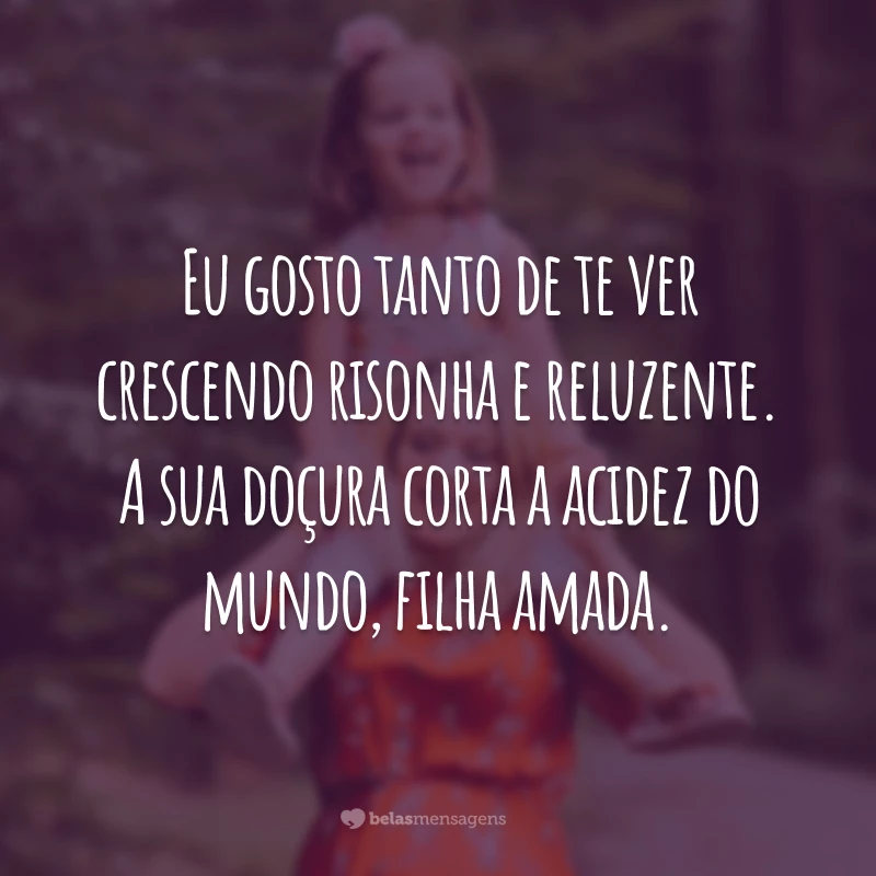 Eu gosto tanto de te ver crescendo risonha e reluzente. A sua doçura corta a acidez do mundo, filha amada.