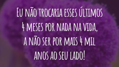Eu não trocaria esses últimos 4 meses por nada na vida, a não ser por mais 4 mil anos ao seu lado!