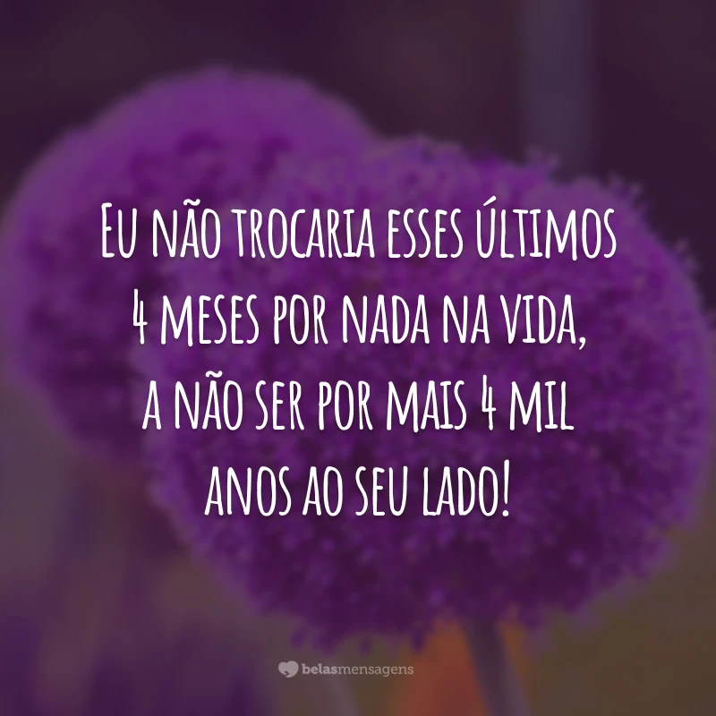 Eu não trocaria esses últimos 4 meses por nada na vida, a não ser por mais 4 mil anos ao seu lado!