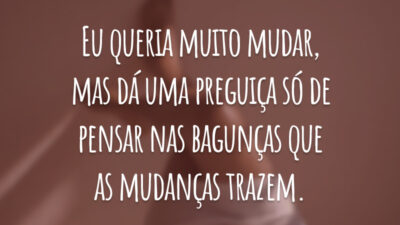 Eu queria muito mudar, mas dá uma preguiça só de pensar nas bagunças que as mudanças trazem.