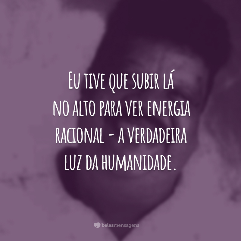 Eu tive que subir lá no alto para ver energia racional - a verdadeira luz da humanidade.