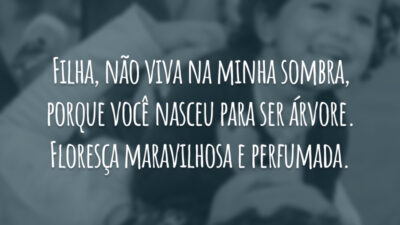 Filha, não viva na minha sombra, porque você nasceu para ser árvore. Floresça maravilhosa e perfumada.