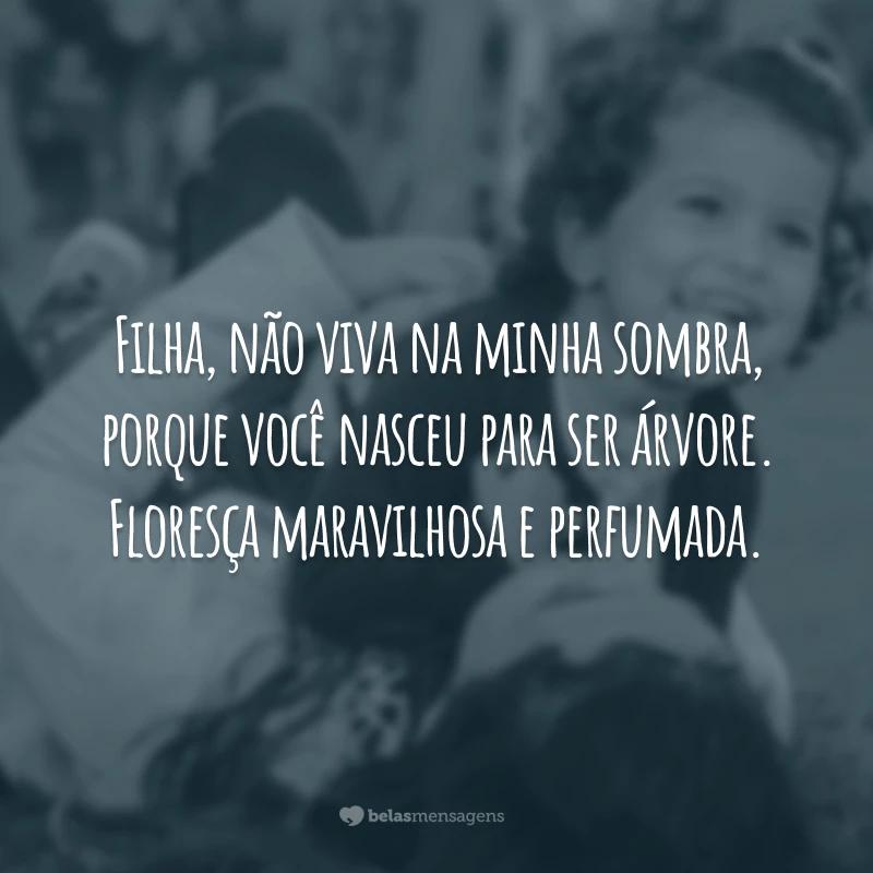 Filha, não viva na minha sombra, porque você nasceu para ser árvore. Floresça maravilhosa e perfumada.