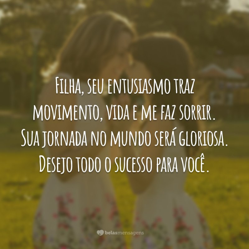 Filha, seu entusiasmo traz movimento, vida e me faz sorrir. Sua jornada no mundo será gloriosa. Desejo todo o sucesso para você.