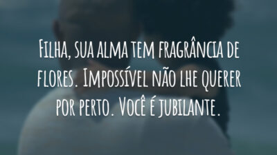 Filha, sua alma tem fragrância de flores. Impossível não lhe querer por perto. Você é jubilante.