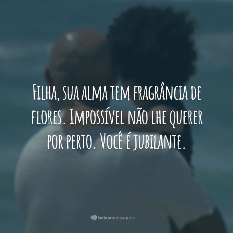 Filha, sua alma tem fragrância de flores. Impossível não lhe querer por perto. Você é jubilante.