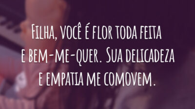 Filha, você é flor toda feita de bem-me-quer. Sua delicadeza e empatia me comovem.