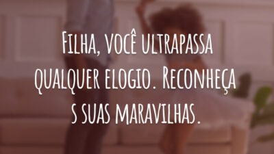 Filha, você ultrapassa qualquer elogio. Reconheça as suas maravilhas.