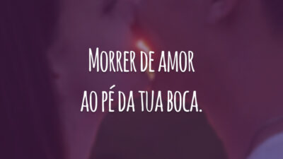Morrer de amor ao pé da tua boca.