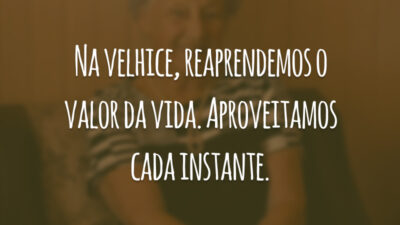 Na velhice, reaprendemos o valor da vida. Aproveitamos cada instante.