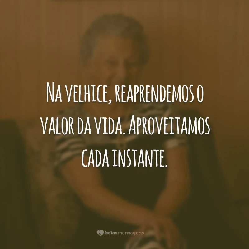 Na velhice, reaprendemos o valor da vida. Aproveitamos cada instante.