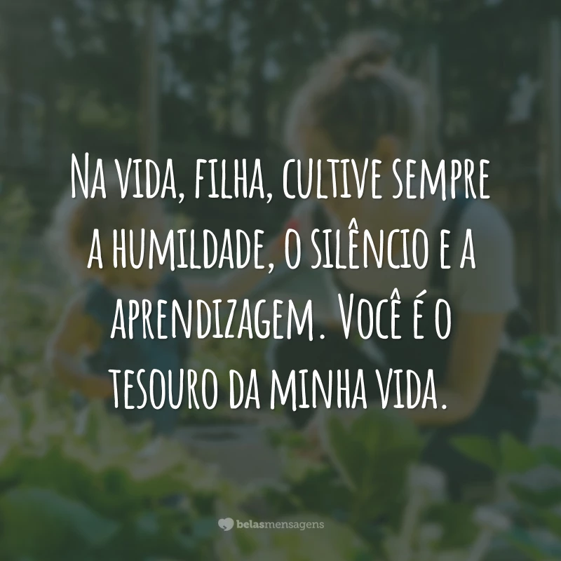 Na vida, filha, cultive sempre a humildade, o silêncio e a aprendizagem. Você é o tesouro da minha vida.