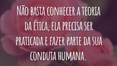 Não basta conhecer a teoria da ética, ela precisa ser praticada e fazer parte da sua conduta humana.