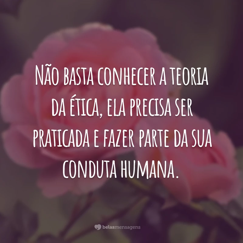 Não basta conhecer a teoria da ética, ela precisa ser praticada e fazer parte da sua conduta humana.