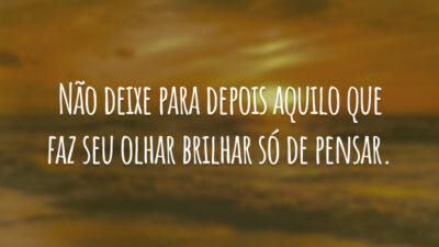 Não deixe para depois aquilo que faz seu olhar brilhar só de pensar.