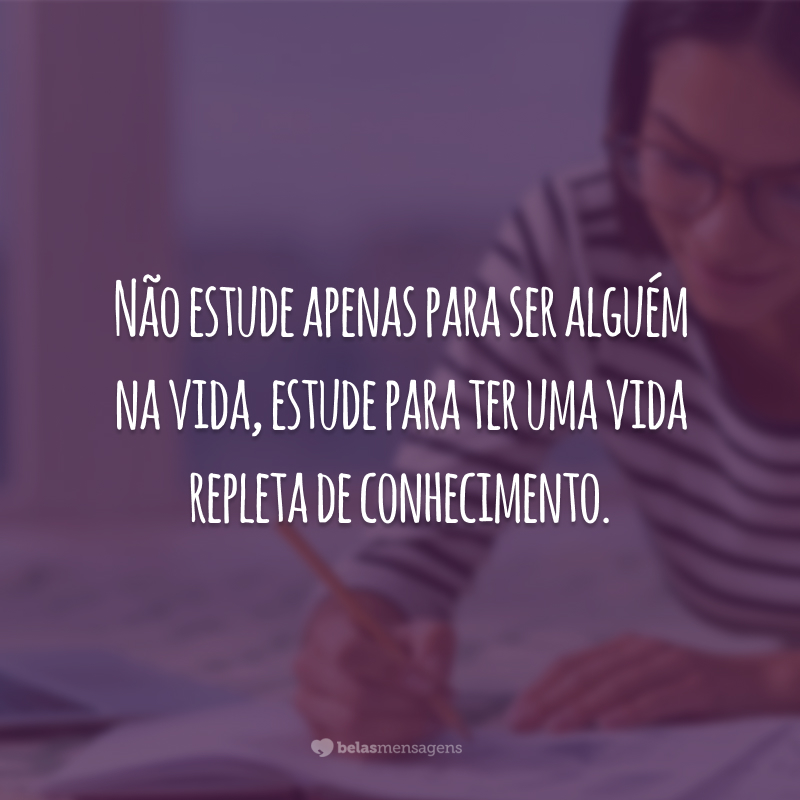 Não estude apenas para ser alguém na vida, estude para ter uma vida repleta de conhecimento.