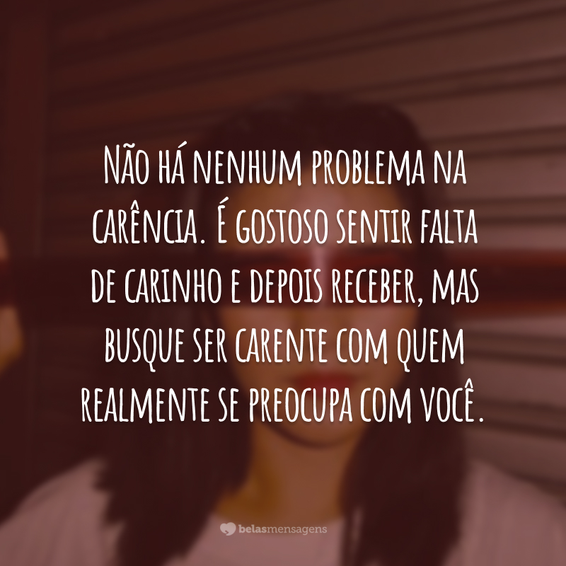 Não há nenhum problema na carência. É gostoso sentir falta de carinho e depois receber, mas busque ser carente com quem realmente se preocupa com você.