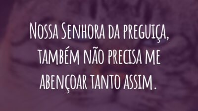 Nossa Senhora da preguiça, também não precisa me abençoar tanto assim.