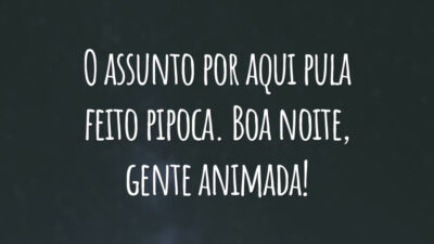 O assunto por aqui pula feito pipoca. Boa noite, gente animada!