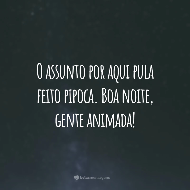 O assunto por aqui pula feito pipoca. Boa noite, gente animada!