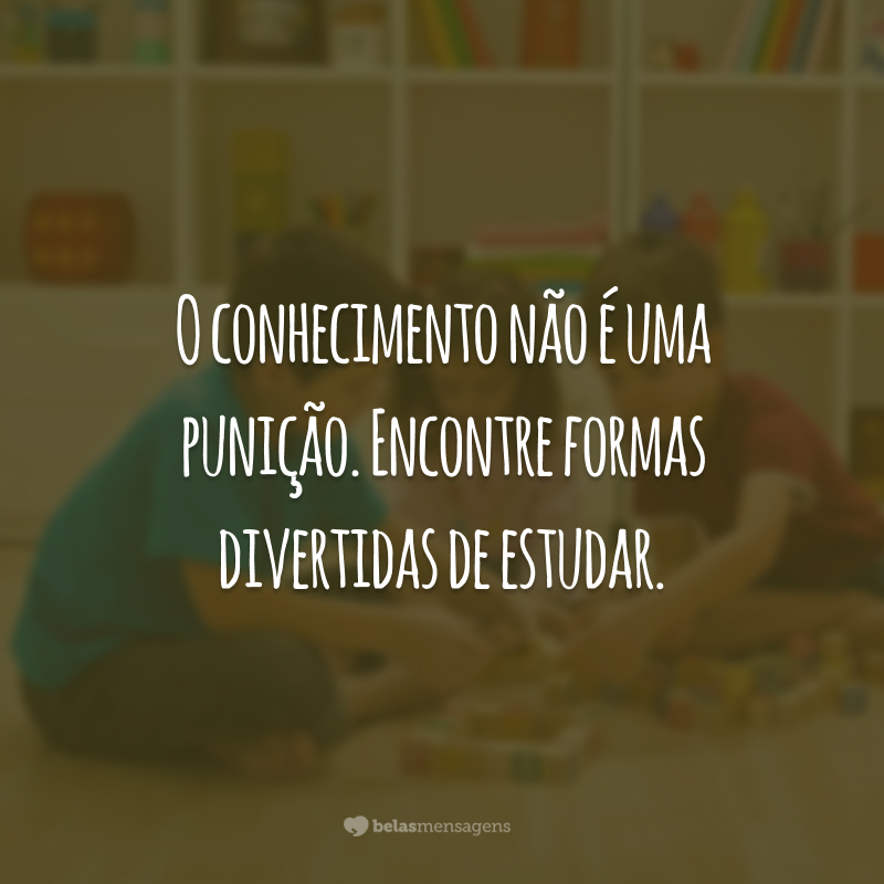 O conhecimento não é uma punição. Encontre formas divertidas de estudar.