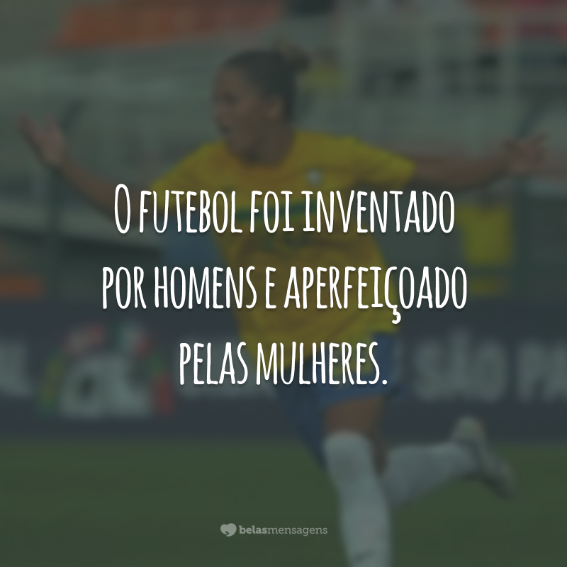 O futebol foi inventado por homens e aperfeiçoado pelas mulheres.