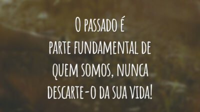 O passado é parte fundamental de quem somos, nunca descarte-o da sua vida!
