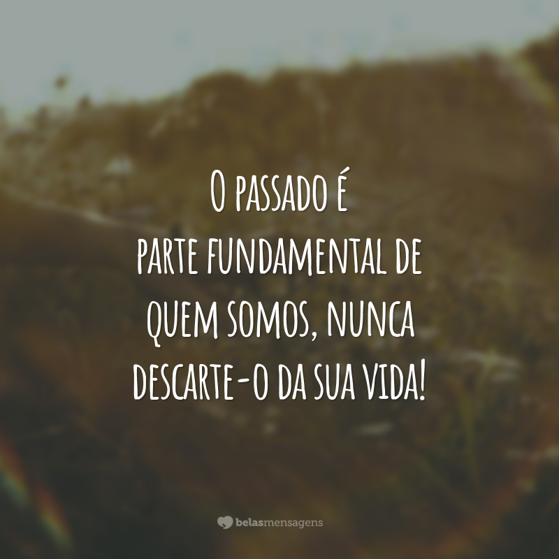 O passado é parte fundamental de quem somos, nunca descarte-o da sua vida!