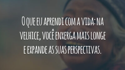 O que eu aprendi com a vida: na velhice, você enxerga mais longe e expande as suas perspectivas.