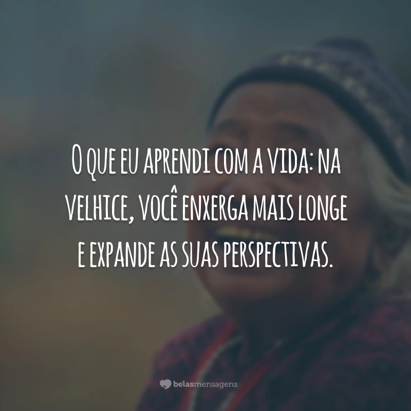 O que eu aprendi com a vida: na velhice, você enxerga mais longe e expande as suas perspectivas.