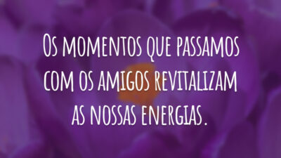 Os momentos que passamos com os amigos revitalizam as nossas energias.