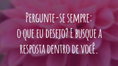 Pergunte-se sempre: o que eu desejo? E busque a resposta dentro de você.