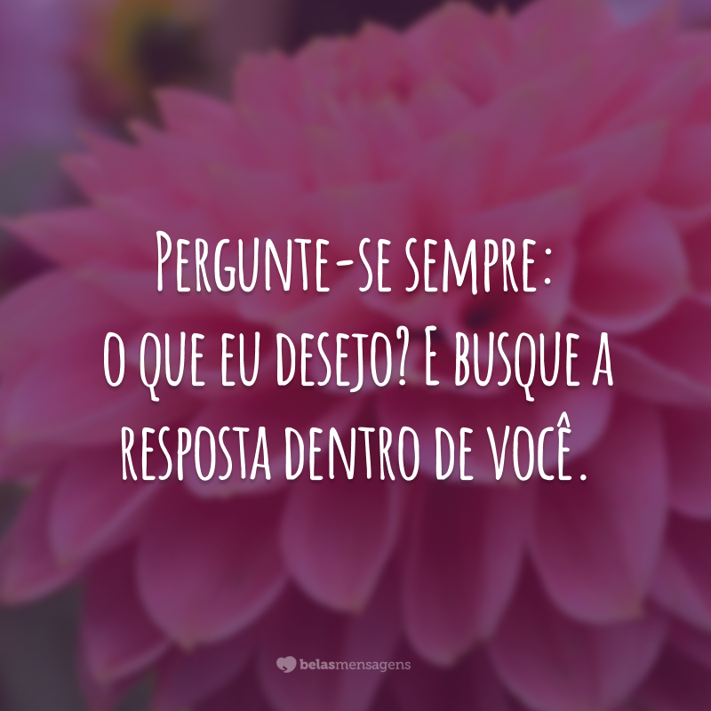 Pergunte-se sempre: o que eu desejo? E busque a resposta dentro de você.